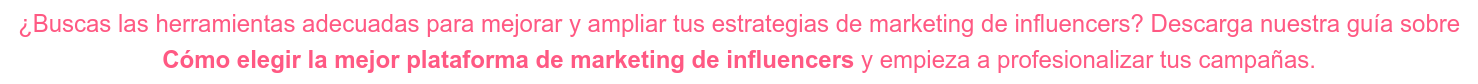 ¿Buscas las herramientas adecuadas para mejorar y ampliar tus estrategias de  marketing de influencers? Descarga nuestra guía sobre Cómo elegir la mejor plataforma de marketing de influencers y empieza a  profesionalizar tus campañas.